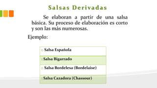 Salsas Derivadas
Se elaboran a partir de una salsa
básica. Su proceso de elaboración es corto
y son las más numerosas.
Ejemplo:
o Salsa Española
oSalsa Bigarrado
o Salsa Bordelesa (Bordelaise)
oSalsa Cazadora (Chassour)
 