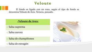 Veloute
El fondo es ligado con un roux, según el tipo de fondo se
denomina Veloute de Aves, Ternera, pescado.
-Veloute de Aves:
o Salsa suprema
o Salsa aurora
o Salsa de champiñones
o Salsa de estragón
 