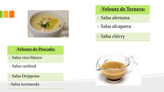 -Veloute de Ternera:
o Salsa alemana
o Salsa alcaparra
o Salsa chivry
-Veloute de Pescado:
o Salsa vino blanco
o Salsa cardinal
o Salsa Deippoise
oSalsa normanda
 
