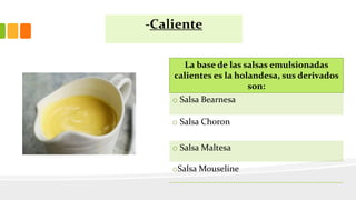 -Caliente
La base de las salsas emulsionadas
calientes es la holandesa, sus derivados
son:
o Salsa Bearnesa
o Salsa Choron
o Salsa Maltesa
oSalsa Mouseline
 