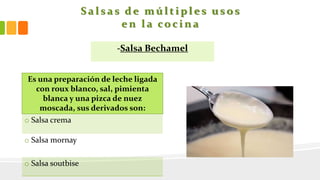S a l s a s d e m ú l t i p l e s u s o s
e n l a co c i n a
-Salsa Bechamel
Es una preparación de leche ligada
con roux blanco, sal, pimienta
blanca y una pizca de nuez
moscada, sus derivados son:
o Salsa crema
o Salsa mornay
o Salsa soutbise
 