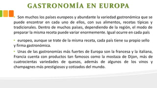 GASTRONOMÍA EN EUROPA
• Son muchos los países europeos y abundante la variedad gastronómica que se
puede encontrar en cada uno de ellos, con sus alimentos, recetas típicas y
tradicionales. Dentro de muchos países, dependiendo de la región, el modo de
preparar la misma receta puede variar enormemente. Igual ocurre en cada país
• europeo, aunque se trate de la misma receta, cada país tiene su propio sello
y firma gastronómica.
• Unas de las gastronomías más fuertes de Europa son la francesa y la italiana,
Francia cuenta con productos tan famosos como la mostaza de Dijon, más de
cuatrocientas variedades de quesos, además de algunos de los vinos y
champagnes más prestigiosos y cotizados del mundo.
 