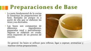 Preparaciones de Base
• La parte fundamental de la cocina
la constituye las preparaciones de
base, llamadas así porque es a
partir de ella que se elaboran las
otras y sus derivados.
• Las bases son compuestas de
diferentes ingredientes,
preparadas total y parcialmente.
Algunas se elaboran en crudo,
otras requieren de un proceso de
cocción.
En general, las bases se utilizan para rellenar, ligar o espesar, aromatizar y
marinar ciertas preparaciones.
 