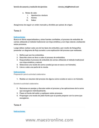 Servicio de asesoría y resolución de ejercicios ciencias_help@hotmail.com
www.maestronline.com
e. Notas de cata:
i. Apariencia o textura
ii. Aroma
iii. Sabor
Asegúrense de seguir un orden marcado y dividido por países de origen.
Tarea 3
Instrucciones:
Busca en libros especializados y otras fuentes confiables, el proceso de embutido de
carnes utilizando el método tradicional con tripa sintética y con tripa natural, analizando
estos procesos.
Luego debes realizar cada uno de los tipos de embutido y por medio de fotografías
presentar un diagrama de flujo aunado a una explicación del proceso que realizaste.
1. Define qué son los embutidos.
2. Describe cómo se lleva a cabo el proceso de embutidos.
3. Esquematiza el proceso de embutido de carnes utilizando el método tradicional
con tripa sintética y natural.
4. Selecciona una receta de carne curada (ya sea en seco o en húmedo).
5. Lleva a cabo una parte de tu receta.
Instrucciones:
Preparación para la actividad colaborativa
1. Realiza un resumen del proceso de alguna carne curada en seco o en húmedo.
Durante la actividad colaborativa
2. Reúnanse en parejas y discutan sobre el proceso y las aplicaciones de la carne
que escogieron individualmente.
3. Pasen al frente del salón y expliquen estos procesos.
4. Propongan una receta de plato fuerte que se pueda preparar con la carne que
escogieron.
Tarea 4
Instrucciones:
 