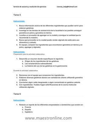 Servicio de asesoría y resolución de ejercicios ciencias_help@hotmail.com
www.maestronline.com
Tarea 5
Instrucciones:
1. Busca información acerca de los diferentes ingredientes que pueden servir para
elaborar gelatinas.
2. Investiga en las tiendas de autoservicio de tu localidad si es posible conseguir
grenetina en polvo y grenetina en lámina.
3. Localiza un proveedor de agaragar en tu ciudad y consigue la cantidad que te
recomiende tu maestro.
4. Busca qué proveedor en tu ciudad puede vender alginato de sodio para uso
alimenticio y cotízalo.
5. En equipo, compren los ingredientes que encontraron (grenetina en lámina y en
polvo, agaragar y alginato).
Instrucciones:
Preparación para la actividad colaborativa
1. Desarrolla un resumen donde especifiques lo siguiente:
a. Origen de los ingredientes de las gelatinas
b. Las características sobresalientes
c. La historia del uso de las gelatinas en la gastronomía
Durante la actividad colaborativa
2. Reúnanse con el equipo que compraron los ingredientes.
3. Elaboren diversas gelatinas dulces con variedad de colores utilizando grenetina
en lámina.
4. Conviertan algún caldo desgrasado o algún concentrado en gelatina caliente.
5. Con ingredientes frutales hagan esferificaciones de la cocina molecular
utilizando alginato.
Tarea 6
Instrucciones:
1. Redacta un reporte de los diferentes emparedados o sándwiches que existen en:
a. Francia
b. España
c. Inglaterra
 