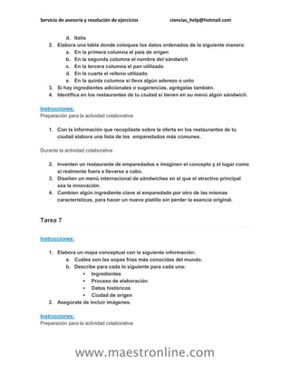 Servicio de asesoría y resolución de ejercicios ciencias_help@hotmail.com
www.maestronline.com
d. Italia
2. Elabora una tabla donde coloques los datos ordenados de la siguiente manera:
a. En la primera columna el país de origen
b. En la segunda columna el nombre del sándwich
c. En la tercera columna el pan utilizado
d. En la cuarta el relleno utilizado
e. En la quinta columna si lleva algún aderezo o unto
3. Si hay ingredientes adicionales o sugerencias, agrégalas también.
4. Identifica en los restaurantes de tu ciudad si tienen en su menú algún sándwich.
Instrucciones:
Preparación para la actividad colaborativa
1. Con la información que recopilaste sobre la oferta en los restaurantes de tu
ciudad elabora una lista de los emparedados más comunes.
Durante la actividad colaborativa
2. Inventen un restaurante de emparedados e imaginen el concepto y el lugar como
si realmente fuera a llevarse a cabo.
3. Diseñen un menú internacional de sándwiches en el que el atractivo principal
sea la innovación.
4. Cambien algún ingrediente clave al emparedado por otro de las mismas
características, para hacer un nuevo platillo sin perder la esencia original.
Tarea 7
Instrucciones:
1. Elabora un mapa conceptual con la siguiente información:
a. Cuáles son las sopas frías más conocidas del mundo.
b. Describe para cada lo siguiente para cada una:
 Ingredientes
 Proceso de elaboración
 Datos históricos
 Ciudad de origen
2. Asegúrate de incluir imágenes.
Instrucciones:
Preparación para la actividad colaborativa
 