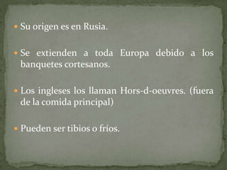  Su origen es en Rusia.
 Se extienden a toda Europa debido a los
banquetes cortesanos.
 Los ingleses los llaman Hors-d-oeuvres. (fuera
de la comida principal)
 Pueden ser tibios o fríos.
 