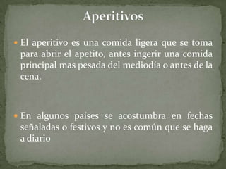 El aperitivo es una comida ligera que se toma
para abrir el apetito, antes ingerir una comida
principal mas pesada del mediodía o antes de la
cena.
 En algunos países se acostumbra en fechas
señaladas o festivos y no es común que se haga
a diario
 
