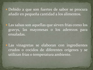  Debido a que son fuertes de sabor se procura
añadir en pequeña cantidad a los alimentos.
 Las salsas son aquellas que sirven frías como los
gravys, las mayonesas o los aderezos para
ensaladas.
 Las vinagretas se elaboran con ingredientes
crudos o cocidos de diferentes orígenes y se
utilizan frías o temperatura ambiente.
 