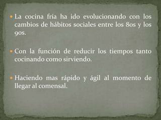  La cocina fría ha ido evolucionando con los
cambios de hábitos sociales entre los 80s y los
90s.
 Con la función de reducir los tiempos tanto
cocinando como sirviendo.
 Haciendo mas rápido y ágil al momento de
llegar al comensal.
 