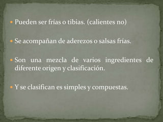  Pueden ser frías o tibias. (calientes no)
 Se acompañan de aderezos o salsas frías.
 Son una mezcla de varios ingredientes de
diferente origen y clasificación.
 Y se clasifican es simples y compuestas.
 
