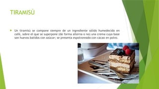 TIRAMISÚ
 Un tiramisú se compone siempre de un ingrediente sólido humedecido en
café, sobre el que se superpone (de forma alterna o no) una crema cuya base
son huevos batidos con azúcar; se presenta espolvoreado con cacao en polvo.
 