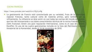 COCINA FRANCESA
https://www.youtube.com/watch?v=L15Sj1Lvr9g
 La gastronomía de Francia está caracterizada por su variedad, fruto de la diversidad
regional francesa, tanto cultural como de materias primas, pero también por su
refinamiento. Su influencia se deja sentir en casi todas las cocinas del mundo occidental,
que han ido incorporando a sus bases conocimientos técnicos de la cocina francesa. Varios
chefs franceses tienen una gran reputación internacional, como es el caso de Carême,
Escoffier. Es una de las cuatro gastronomías incluida en la lista del Patrimonio Cultural
Inmaterial de la Humanidad, desde el 16 de noviembre de 2010.
 