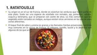 1. RATATOUILLE
 Su origen es en el sur de Francia, donde se cosechan las verduras que hacen parte de
este plato. Suele ser una especie de estofado con tomates, ajo, pimentón, cebolla,
zuquini y berenjena, que se preparan con aceite de oliva. Lo más común es que los
vegetales estén cortados en rodajas, aunque existen otras versiones en las que se usan
cortes diferentes.
 El toque final de sabor y aroma es gracias a las llamadas hierbas provenzales, también
muy comunes en la cocina de Francia. El orégano, tomillo, laurel y la albahaca son
algunas de las que se usan normalmente.
 