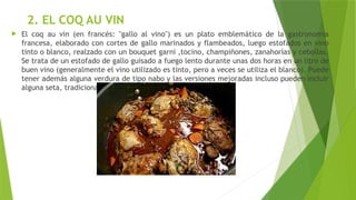 2. EL COQ AU VIN
 El coq au vin (en francés: "gallo al vino") es un plato emblemático de la gastronomía
francesa, elaborado con cortes de gallo marinados y flambeados, luego estofados en vino
tinto o blanco, realzado con un bouquet garni ,tocino, champiñones, zanahorias y cebollas.
Se trata de un estofado de gallo guisado a fuego lento durante unas dos horas en un litro de
buen vino (generalmente el vino utilizado es tinto, pero a veces se utiliza el blanco). Puede
tener además alguna verdura de tipo nabo y las versiones mejoradas incluso pueden incluir
alguna seta, tradicionalmente la colmenilla.
 