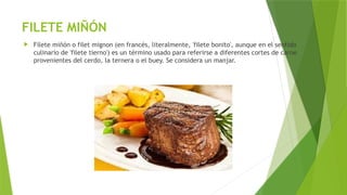 FILETE MIÑÓN
 Filete miñón o filet mignon (en francés, literalmente, 'filete bonito', aunque en el sentido
culinario de 'filete tierno') es un término usado para referirse a diferentes cortes de carne
provenientes del cerdo, la ternera o el buey. Se considera un manjar.
 