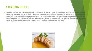 CORDÓN BLEU
 Aquella receta fue tremendamente popular en Francia y, con el paso del tiempo, ha evolucionado
dentro y fuera de sus fronteras. La misma fórmula, aunque sustituyendo la ternera por pechugas de
pollo, es una variante muy popularizada. Los diferentes tipos de quesos que se pueden utilizar en
esta preparación, así como las variedades de jamón o incluso bacón que se incluye en algunas
recetas, hacen del cordón bleu una fórmula culinaria con muchos matices.
 