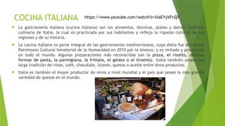 COCINA ITALIANA
 La gastronomía italiana (cucina italiana) son los alimentos, técnicas, platos y demás tradición
culinaria de Italia, la cual es practicada por sus habitantes y refleja la riqueza cultural de sus
regiones y de su historia.
 La cocina italiana es parte integral de las gastronomías mediterráneas, cuya dieta fue declarada
Patrimonio Cultural Inmaterial de la Humanidad en 2010 por la Unesco, y es imitada y practicada
en todo el mundo. Algunas preparaciones más reconocidas son la pizza, el risotto, muchas
formas de pasta, la parmigiana, la frittata, el gelato o el tiramisú. Italia también posee una
larga tradición de vinos, café, chocolate, licores, quesos o aceite entre otros productos.
 Italia es también el mayor productor de vinos a nivel mundial y el país que posee la más grande
variedad de quesos en el mundo.
https://www.youtube.com/watch?v=lXaEYyVFcQY
 