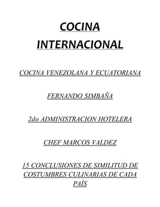 COCINA 
INTERNACIONAL 
COCINA VENEZOLANA Y ECUATORIANA 
FERNANDO SIMBAÑA 
2do ADMINISTRACION HOTELERA 
CHEF MARCOS VALDEZ 
15 CONCLUSIONES DE SIMILITUD DE 
COSTUMBRES CULINARIAS DE CADA 
PAÍS 
 