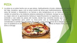 PIZZA
 La pizza es un plato hecho con un pan plano, habitualmente circular, elaborado con harina
de trigo, levadura, agua y sal (a veces aceite de oliva) que tradicionalmente se cubre con
salsa de tomate y mozzarella y se hornea a alta temperatura en un horno de leña. Se
venden en pizzerías y las elaboran pizzeros (pizzaiolo en italiano). Aunque se considera que
su origen está en la gastronomía italiana,2​específicamente la napolitana, su consumo se
extiende a casi todos los países del mundo, donde hay variantes locales que incorporan
distintos ingredientes para cubrir la masa.Junto con la hamburguesa, la pizza está
considerada la comida más difundida del mundo, como consecuencia de la diáspora italiana
que se estableció en América a lo largo del siglo xx principalmente en Nueva York,2​Buenos
Aires o Chicago
 