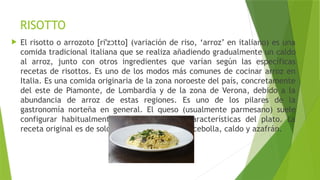 RISOTTO
 El risotto o arrozoto [ri z tto] (variación de riso, ‘arroz’ en italiano) es una
ˈ ɔ
comida tradicional italiana que se realiza añadiendo gradualmente un caldo
al arroz, junto con otros ingredientes que varían según las específicas
recetas de risottos. Es uno de los modos más comunes de cocinar arroz en
Italia. Es una comida originaria de la zona noroeste del país, concretamente
del este de Piamonte, de Lombardía y de la zona de Verona, debido a la
abundancia de arroz de estas regiones. Es uno de los pilares de la
gastronomía norteña en general. El queso (usualmente parmesano) suele
configurar habitualmente una de las señas características del plato. La
receta original es de solo 4 ingredientes, arroz, cebolla, caldo y azafrán.
 