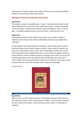cocer durante 15 minutos a fuego y pasar luego al horno hasta que el grano esté blando.
Mantener en placa de calor hasta el día siguiente.
Albóndigas de Pescado con Salsa de Limón y Huevo
Ingredientes
Kilo y medio de merluza o pescadilla gorda; 1 huevo; 1 cucharada de pan rallado, perejil
fresco, Mejorana seca, sal, pimienta negra molida. Para la salsa: 1 decilitro de aceite de
oliva de 0,4 grados, 3 dientes de ajo laminados, hebras de azafrán en rama, un vaso de
agua, 1 cucharada colmada de harina, zumo de un limón, 2 yemas de huevo, sal.
Elaboración
Picar el pescado (bien triturado), añadir el huevo batido, el pan rallado, el prejil y la
mejorana, mezclar bien la masa, formar las albóndigas, procurando que queden lisas y
reservarlas.
En una cacerola, freír los ajos laminados en el aceite y, cuando estén dorados, retirar la
cacerola del fuego. Echar la harina, el agua, el azafrán. Volver a poner la cacerola en el
fuego. En cuanto empiece el agua a hervir, echar las albóndigas. Cocinar unos minutos.
Una vez que están hechas, apartarlas del calor y en ese momento se agrega a la salsa la
mezcla del limón y huevo. Se baten las yemas y se agrega zumo de limón, con un poco de
sal. Esta preparación se echa muy despacio sobre las albóndigas, para evitar que se
“corte” la salsa. Hacer unos movimientos en redondo con la cacerola. Una vez que se echa
la mezcla del limón y huevo NO se pueden volver a calentar las albóndigas.
Orejas de Amán

Un libro recomendado para conocer más: La cocina judía de Uriel Macías Kapón (Ediciones Alymar)

Ingredientes
Masa: 4 huevos, un tercio de taza de aceite, 2 cucharaditas de levadura Royal, pizca de
sal, ralladura de naranja o limón, 4 tazas de harina. Relleno: 1 taza de pasas, media taza
de nueces ralladura de naranja, un tercio de taza de azúcar moreno, 2 cucharadas de
margarina.

 
