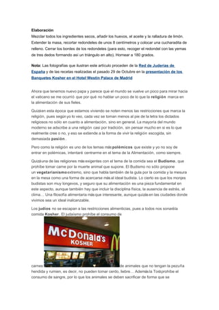 Elaboración
Mezclar todos los ingredientes secos, añadir los huevos, el aceite y la ralladura de limón.
Extender la masa, recortar redondeles de unos 8 centímetros y colocar una cucharadita de
relleno. Cerrar los bordes de los redondeles (para esto, recoger el redondel con las yemas
de tres dedos formando así un triángulo en alto). Hornear a 180 grados.
Nota: Las fotografías que ilustran este artículo proceden de la Red de Juderías de
España y de las recetas realizadas el pasado 29 de Octubre en la presentación de los
Banquetes Kosher en el Hotel Westin Palace de Madrid

Ahora que tenemos nuevo papa y parece que el mundo se vuelve un poco para mirar hacia
el vaticano se me ocurrió que por qué no hablar un poco de lo que la religión marca en
la alimentación de sus fieles.
Quizá en esta época que estamos viviendo se noten menos las restricciones que marca la
religión, pues según yo lo veo, cada vez se toman menos al pie de la letra los dictados
religiosos no sólo en cuanto a alimentación, sino en general. La mayoría del mundo
moderno se adscribe a una religión casi por tradición, sin pensar mucho en si es lo que
realmente cree o no, y eso se extiende a la forma de vivir la religión escogida, sin
demasiada pasión .
Pero como la religión es uno de los temas más polémicos que existe y yo no soy de
entrar en polémicas, intentaré centrarme en el tema de la Alimentación, como siempre.
Quizá una de las religiones más exigentes con el tema de la comida sea el Budismo, que
prohíbe tomar carne por la muerte animal que supone. El Budismo no sólo propone
un vegetarianismo extremo, sino que habla también de la gula por la comida y la mesura
en la mesa como una forma de acercarse más al ideal budista. Lo cierto es que los monjes
budistas son muy longevos, y seguro que su alimentación es una pieza fundamental en
este aspecto, aunque también hay que incluir la disciplina física, la ausencia de estrés, el
clima… Una filosofía alimentaria más que interesante, aunque quizás en las ciudades donde
vivimos sea un ideal inalcanzable.
Los judíos no se escapan a las restricciones alimenticias, pues a todos nos sonará la
comida Kosher . El judaísmo prohíbe el consumo de

carnes
de animales que no tengan la pezuña
hendida y rumien, es decir, no pueden tomar cerdo, liebre… Además la Torá prohíbe el
consumo de sangre, por lo que los animales se deben sacrificar de forma que se

 