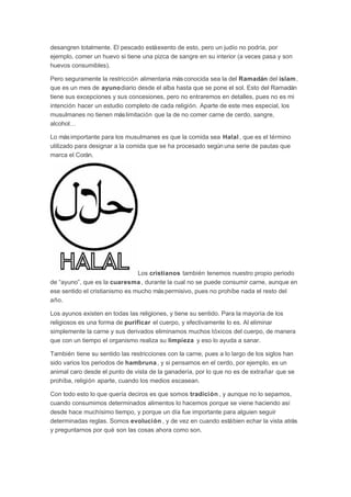 desangren totalmente. El pescado está exento de esto, pero un judío no podría, por
ejemplo, comer un huevo si tiene una pizca de sangre en su interior (a veces pasa y son
huevos consumibles).
Pero seguramente la restricción alimentaria más conocida sea la del Ramadán del islam ,
que es un mes de ayunodiario desde el alba hasta que se pone el sol. Esto del Ramadán
tiene sus excepciones y sus concesiones, pero no entraremos en detalles, pues no es mi
intención hacer un estudio completo de cada religión. Aparte de este mes especial, los
musulmanes no tienen más limitación que la de no comer carne de cerdo, sangre,
alcohol…
Lo más importante para los musulmanes es que la comida sea Halal , que es el término
utilizado para designar a la comida que se ha procesado según una serie de pautas que
marca el Corán.

Los cristianos también tenemos nuestro propio periodo
de “ayuno”, que es la cuaresma , durante la cual no se puede consumir carne, aunque en
ese sentido el cristianismo es mucho más permisivo, pues no prohíbe nada el resto del
año.
Los ayunos existen en todas las religiones, y tiene su sentido. Para la mayoría de los
religiosos es una forma de purificar el cuerpo, y efectivamente lo es. Al eliminar
simplemente la carne y sus derivados eliminamos muchos tóxicos del cuerpo, de manera
que con un tiempo el organismo realiza su limpieza y eso lo ayuda a sanar.
También tiene su sentido las restricciones con la carne, pues a lo largo de los siglos han
sido varios los periodos de hambruna , y si pensamos en el cerdo, por ejemplo, es un
animal caro desde el punto de vista de la ganadería, por lo que no es de extrañar que se
prohíba, religión aparte, cuando los medios escasean.
Con todo esto lo que quería deciros es que somos tradición , y aunque no lo sepamos,
cuando consumimos determinados alimentos lo hacemos porque se viene haciendo así
desde hace muchísimo tiempo, y porque un día fue importante para alguien seguir
determinadas reglas. Somos evolución , y de vez en cuando está bien echar la vista atrás
y preguntarnos por qué son las cosas ahora como son.

 