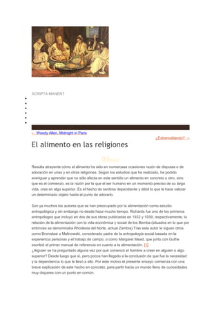 e Humanidades
•
•
•
•
•
•

SCRIPTA MANENT
INICIO
¿QUIÉNES SOMOS?
CONCURSOS H
CRITERIOS
DESCARGAS
ENLACES H
RSS

← Woody Allen, Midnight in Paris
¿Extremoblando? →

El alimento en las religiones
09AGO
Resulta atrayente cómo el alimento ha sido en numerosas ocasiones razón de disputas o de
adoración en unas y en otras religiones. Según los estudios que he realizado, he podido
averiguar y aprender que no sólo afecta en este sentido un alimento en concreto u otro, sino
que es el comienzo, es la razón por la que el ser humano en un momento preciso de su larga
vida, cree en algo superior. Es el hecho de sentirse dependiente y débil lo que le hace valorar
un determinado objeto hasta el punto de adorarlo.
Son ya muchos los autores que se han preocupado por la alimentación como estudio
antropológico y sin embargo no desde hace mucho tiempo. Richards fue uno de los primeros
antropólogos que incluyó en dos de sus obras publicadas en 1932 y 1939, respectivamente, la
relación de la alimentación con la vida económica y social de los Bemba (situados en lo que por
entonces se denominaba Rhodesia del Norte, actual Zambia).Tras este autor le siguen otros
como Bronislaw o Malinowski, considerado padre de la antropología social basada en la
experiencia personas y el trabajo de campo, o como Margaret Mead, que junto con Guthe
escribió el primer manual de referencia en cuanto a la alimentación. [1]
¿Alguien se ha preguntado alguna vez por qué comenzó el hombre a creer en alguien o algo
superior? Desde luego que sí, pero pocos han llegado a la conclusión de que fue la necesidad
y la dependencia lo que le llevó a ello. Por este motivo el presente ensayo comienza con una
breve explicación de este hecho en concreto, para partir hacia un mundo lleno de curiosidades
muy dispares con un punto en común.

 