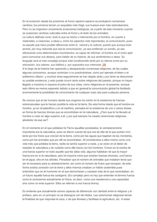 En la evolución desde los prosimios al homo sapiens-sapiens se produjeron numerosos
cambios; los primeros tenían un esqueleto más frágil, sus huesos eran más redondeandos.
Pero no se originaron únicamente evoluciones biológicas, es a partir de este momento cuando
se ocasionan cambios culturales entre el homo y el resto de los animales:
La cultura definida como; todo lo que es hecho o intervenido por el hombre, en cuanto a
materiales, a creencias, a ideas y, entre los aspectos más importantes, la comunicación, pues
es aquello que hace posible diferenciar entre lo natural y lo cultural, puesto que aunque todo
animal, por muy reducida que sea la comunicación, ya sea emitiendo un sonido, ya sea
efectuando unos determinados movimientos, es capaz de informar, el hombre es el único apto
para comunicar sus deseos, para hablar de su historia, de sus sentimientos e ideas. Su
lenguaje será el más complejo porque está condicionado tanto por su idioma como por su
educación, sus valores, sus hábitos y por supuestos sus creencias. [2]
A lo largo de la historia han aparecido y desaparecido numerosas religiones, de las cuales
algunas conocemos, aunque continúen o no practicándose, como por ejemplo el Islam o el
politeísmo clásico y muchas otras seguramente se han dejado atrás y por tanto se desconoce
su posible existencia, y esto puede ocurrir tanto sobre religiones del pasado, porque no hayan
llegado a nosotros ni siquiera el polvo de sus vidas, como religiones en el presente, aunque
esto último es menos esperado debido a que en general la comunicación global ha facilitado
enormemente la posibilidad de conocimiento de cualquier cosa casi para cualquier persona.
Se conoce que el ser humano desde sus orígenes ha creído en la existencia de fuerzas
sobrenaturales que le hacían posible la vida en la tierra. De esta forma desde que el hombre es
hombre, ya en el paleolítico y en el neolítico, pensaba en la existencia de uno o varios dioses,
en forma de fuerzas divinas que se encontraban en la naturaleza. ¿Pero que le ha llevado al
hombre a creer en algo superior a él, y por qué siempre ha creado ceremonias religiosas
alrededor de ese ser?
En el momento en el que poblaban la Tierra aquellas sociedades, lo verdaderamente
importante era la naturaleza, pues se dieron cuenta de que era de ella de la que podían vivir;
tanto por los frutos que crecían de la tierra, como por las aguas que bajaban de las montañas,
como por los animales que por allí se encontraban. Al considerarse a ellos mismo como una
vida más que poblaba la tierra, nadie se sentía superior a nada, y se veían en el deber de
respetar la naturaleza y de cuidarla como ella hacía con los hombres. Creían en la existía de
una fuerza superior en todo aquello que les daba vida, algunos hablaban de que la mayor
fuerza era en sí la naturaleza, pero la mayoría creía que existían fuerzas diversas, una fuerza
en el agua, otra en los árboles. Pensaban que el número de animales que mataban tenía que
ser el necesario para su abastecimiento, así como el número de frutos que recogían, de esta
forma existía conexión con la tierra y ellos mismos creaban un hábito sostenible pues
entendían que en el momento en el que derrochasen y cazasen más de lo que necesitaban, en
un futuro aquella fuerza les castigaría. (Es complejo pero no hay que entender el término fuerza
como lo conocemos actualmente en física, es decir, como una resistencia o una capacidad,
sino como un ente superior. Ellos se referían a una fuerza divina).
Es evidente que actualmente somos capaces de diferenciar con claridad entre lo religioso y lo
profano, pero en un principio no se distinguía con tal nitidez. Las ceremonias religiosas tenían
la finalidad de que mejorase la caza, o de que lloviese y facilitase la agricultura, etc. A estas

 