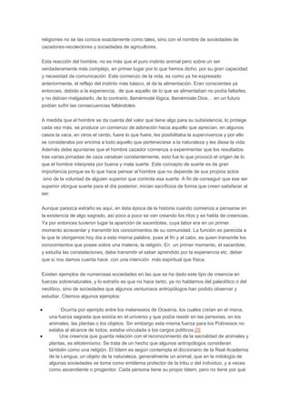 religiones no se las conoce exactamente como tales, sino con el nombre de sociedades de
cazadores-recolectores y sociedades de agricultores.
Esta reacción del hombre, no es más que el puro instinto animal pero sobre un ser
verdaderamente más complejo, en primer lugar por lo que hemos dicho, por su gran capacidad
y necesidad de comunicación. Este comienzo de la vida, es como ya he expresado
anteriormente, el reflejo del instinto más básico, el de la alimentación. Eran conscientes ya
entonces, debido a la experiencia, de que aquello de lo que se alimentaban no podía faltarles,
y no debían malgastarlo, de lo contrario, llamémosle lógica, llamémosle Dios… en un futuro
podían sufrir las consecuencias faltándoles.
A medida que el hombre se da cuenta del valor que tiene algo para su subsistencia, lo protege
cada vez más, se produce un comienzo de adoración hacia aquello que aprecian, en algunos
casos la vaca, en otros el cerdo, fuere lo que fuere, les posibilitaba la supervivencia y por ello
se consideraba por encima a todo aquello que perteneciese a la naturaleza y les diese la vida.
Además debe apuntarse que el hombre cazador comienza a experimentar que los resultados
tras varias jornadas de caza variaban constantemente, esto fue lo que provocó el origen de lo
que el hombre interpreta por buena y mala suerte. Este concepto de suerte es de gran
importancia porque es lo que hace pensar al hombre que no depende de sus propios actos
sino de la voluntad de alguien superior que controla esa suerte. A fin de conseguir que ese ser
superior otorgue suerte para el día posterior, inician sacrificios de forma que creen satisfacer al
ser.
Aunque parezca extraño es aquí, en ésta época de la historia cuando comienza a pensarse en
la existencia de algo sagrado, así poco a poco se van creando los ritos y se habla de creencias.
Ya por entonces tuvieron lugar la aparición de sacerdotes, cuya labor era en un primer
momento acrecentar y transmitir los conocimientos de su comunidad. La función es parecida a
la que le otorgamos hoy día a esta misma palabra, pues al fin y al cabo, es quien transmite los
conocimientos que posee sobre una materia, la religión. En un primer momento, el sacerdote,
y estudia las constelaciones, debe transmitir el saber aprendido por la experiencia etc. deber
que si nos damos cuenta hace con una intención más espiritual que física.
Existen ejemplos de numerosas sociedades en las que se ha dado este tipo de creencia en
fuerzas sobrenaturales, y lo extraño es que no hace tanto, ya no hablamos del paleolítico o del
neolítico, sino de sociedades que algunos venturosos antropólogos han podido observar y
estudiar. Citemos algunos ejemplos:
•

•

Ocurría por ejemplo entre los melanesios de Oceanía, los cuales creían en el mana,
una fuerza sagrada que existía en el universo y que podía residir en las personas, en los
animales, las plantas o los objetos. Sin embargo esta misma fuerza para los Polinesios no
estaba al alcance de todos, estaba vinculada a los cargos políticos.[3]
Una creencia que guarda relación con el reconocimiento de la sacralidad de animales y
plantas, es eltotemismo. Se trata de un hecho que algunos antropólogos consideran
también como una religión. El tótem es según contempla el diccionario de la Real Academia
de la Lengua, un objeto de la naturaleza, generalmente un animal, que en la mitología de
algunas sociedades se toma como emblema protector de la tribu o del individuo, y a veces
como ascendiente o progenitor. Cada persona tiene su propio tótem, pero no tiene por qué

 
