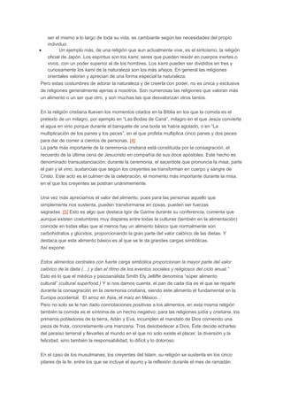 ser el mismo a lo largo de toda su vida, es cambiante según las necesidades del propio
individuo.
•
Un ejemplo más, de una religión que aun actualmente vive, es el sintoísmo, la religión
oficial de Japón. Los espíritus son los kami, seres que pueden residir en cuerpos inertes o
vivos, con un poder superior al de los hombres. Los kami pueden ser divididos en tres y
curiosamente los kami de la naturaleza son los más añejos. En general las religiones
orientales valoran y aprecian de una forma especial la naturaleza.
Pero estas costumbres de adorar la naturaleza y de creerla con poder, no es única y exclusiva
de religiones generalmente ajenas a nosotros. Son numerosas las religiones que valoran más
un alimento o un ser que otro, y son muchas las que desvalorizan otros tantos.
En la religión cristiana llueven los momentos citados en la Biblia en los que la comida es el
pretexto de un milagro, por ejemplo en “Las Bodas de Caná”, milagro en el que Jesús convierte
el agua en vino porque durante el banquete de una boda se había agotado, o en “La
multiplicación de los panes y los peces”, en el que profeta multiplica cinco panes y dos peces
para dar de comer a cientos de personas. [4]
La parte más importante de la ceremonia cristiana está constituida por la consagración, el
recuerdo de la última cena de Jesucristo en compañía de sus doce apóstoles. Este hecho es
denominado transustanciación; durante la ceremonia, el sacerdote que pronuncia la misa, parte
el pan y el vino, sustancias que según los creyentes se transforman en cuerpo y sangre de
Cristo. Este acto es el culmen de la celebración, el momento más importante durante la misa,
en el que los creyentes se postran unánimemente.
Una vez más apreciamos el valor del alimento, pues para las personas aquello que
simplemente nos sustenta, pueden transformarse en cosas, pueden ser fuerzas
sagradas. [5] Esto es algo que destaca Igor de Garine durante su conferencia, comenta que
aunque existen costumbres muy dispares entre todas la culturas (también en la alimentación)
coincide en todas ellas que al menos hay un alimento básico que normalmente son
carbohidratos y glúcidos, proporcionando la gran parte del valor calórico de las dietas. Y
destaca que este alimento básico es al que se le da grandes cargas simbólicas.
Así expone:
Estos alimentos centrales con fuerte carga simbólica proporcionan la mayor parte del valor
calórico de la dieta (…) y dan el ritmo de los eventos sociales y religiosos del ciclo anual.”
Esto es lo que el médico y psicoanalista Smith Ely Jelliffe denomina “súper alimento
cultural” (cultural superfood.) Y si nos damos cuenta, el pan de cada día es el que se reparte
durante la consagración en la ceremonia cristiana, siendo este alimento el fundamental en la
Europa occidental. El arroz en Asia, el maíz en México…
Pero no solo se le han dado connotaciones positivas a los alimentos, en esta misma religión
también la comida es el síntoma de un hecho negativo; para las religiones judía y cristiana, los
primeros pobladores de la tierra, Adán y Eva, incumplen el mandato de Dios comiendo una
pieza de fruta, concretamente una manzana. Tras desobedecer a Dios, Éste decide echarles
del paraíso terrenal y llevarles al mundo en el que no solo existe el placer, la diversión y la
felicidad, sino también la responsabilidad, lo difícil y lo doloroso.
En el caso de los musulmanes, los creyentes del Islam, su religión se sustenta en los cinco
pilares de la fe, entre los que se incluye el ayuno y la reflexión durante el mes de ramadán.

 