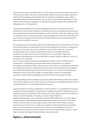 Durante este mes lunar no pueden beber, ni comer, desde que sale el sol hasta que se postra.
Pero además de estos cinco pilares fundamentales mantienen una serie de reglas debido a la
tradición de éstas. Algunas de ellas determinan lo que está o no permitido comer y beber y
entre ellas figura la prohibición de comer carne de cerdo y beber bebidas alcohólicas, o tomar
sangre o alimentos que la contengan, por ello toda la carne que ingieren tiene que haber sido
desangrada con un rito específico.
¿Existen razones lógicas por las que sus antepasados tomaron las decisiones de que no
podían tomar carne de cerdo? Algunos musulmanes opinan que es porque Alá ya sabía que el
cerdo podía transmitir diversas enfermedades, y que Él no les iba a dejar tomar algo que podía
ser perjudicial. Otros musulmanes piensan, según he podido comprobar tras mis estudios, que
fue por razones de escasez de este animal en tiempos de Mahoma, así para que perdurase
este animal se prohibió su consumo.
En la religión judía son aún más las restricciones alimenticias que nos encontramos. En la Torá,
uno de los tres libros que comprenden la Tanak, el libro sagrado de los judíos, se expone que
animales como el cerdo y el conejo no pueden ser consumidos a causa de su impureza.
Tampoco pueden tomar sangre y por ello deben matar a los animales mediante el
rito Kasher, ni pueden comer carne a la vez que leche o sus derivados. Todas estas
condiciones impuestas para su correcta alimentación pueden suponer problemas a la hora de
la expansión de una religión.
Pero no son las únicas controversias que podemos encontrar a la hora de determinar el
alimento tabú, o costumbres que se tienen sobre ellos al manipularlos o al comerlos.
Antropólogos como Igor de Garine, opinan que esas creencias son en ocasiones las causantes
de la deficiencia nutricional, evidentemente esto se debe al desconocimiento de la población.
Por lo tanto todas aquellas costumbres que tienen que ver con el cuidado o la prohibición de
alimentos no tienen porqué estar sujetas a razones lógicas, pueden ser simplemente
costumbres, tradiciones de la población que han ido tomando a lo largo de la historia.
Así la antropóloga expone por ejemplo que algunas poblaciones africanas hierven las verduras
que cosechan, durante mucho tiempo. Esto lo que conlleva es una considerable disminución de
su aporte vitamínico, en una sociedad escasa de recursos.
Expone también que los Masa, habitantes de norte de Camerún, cuya alimentación se basa en
la harina de sorgo (una planta con la que hacen una especie de pan) se negaban a tomar una
variedad de sogo que cultivaba una tribu cercana, los Tupuri, sabiendo que les podía salvar la
vida en tiempos de escasez, y lo hacían por motivos mágico-religiosos.
Queda demostrado pues, que no todas las costumbres alimenticias tienen una razón lógica, y
es más, algunas de ellas pueden perjudicar gravemente la salud. Pero quizás el fallo puede
hallarse al intentar darle una razón lógica a todo, porque el ser humano actúa a veces en
función de lo que cree, de su fe, y sabe que no siempre se trata de decisiones convenientes
para su cuerpo, sabe que en ocasiones va en contra de lo que la biología o la física ha
demostrado, pero es que, que el ser humano sea el único animal capaz de razonar, no quiere
decir que todo lo que haga o crea esté llevado a cabo por la razón.

ligión y alimentación

 