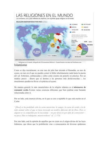 Religiones en el mundo. Infografía de El Economista (México) – Fuente Reuters con datos de Pewforum.com

Islamismo
Como se dijo inicialmente, en este mes de julio han iniciado el Ramadán, su mes de
ayuno, un mes en el que no pueden comer ni beber absolutamente nada hasta la puesta
del sol. Enfermos, embarazadas y niños están exentos de ponerlo en práctica. Por un
módico precio —dinero que se destina a las personas más desfavorecidas—, los
musulmanes pueden no llevar a la práctica el ayuno.
De manera general, lo más característico de la religión islámica es el abstenerse de
consumir cerdo. Existen varias creencias diferentes que bien podrían estar bastante
relacionadas entre sí.
Por un lado, está creencia divina, en la que se cree a rajatabla lo que está escrito en el
Corán:
“[Dios] os ha prohibido sólo la carne mortecina, la sangre, la carne de cerdo y la de
todo animal sobre el que se haya invocado un nombre diferente del de Dios. Pero si
alguien se ve compelido por la necesidad, —no por deseo ni por afán de contravenir—
no peca. Dios es indulgente, misericordioso” (C. 2, 173).
Por otro lado, está la opinión de aquellos que no creen en el origen divino de las leyes
Islámicas, que dicen que la prohibición vino a consecuencia de diversas epidemias

 