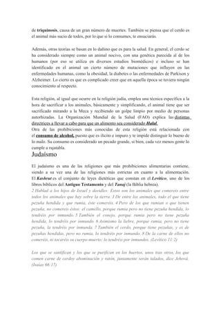 de triquinosis, causa de un gran número de muertes. También se piensa que el cerdo es
el animal más sucio de todos, por lo que si lo consumes, te ensuciarás.
Además, otras teorías se basan en lo dañino que es para la salud. En general, el cerdo se
ha considerado siempre como un animal nocivo, con una genética parecida al de los
humanos (por eso se utiliza en diversos estudios biomédicos) e incluso se han
identificado en el animal un cierto número de mutaciones que influyen en las
enfermedades humanas, como la obesidad, la diabetes o las enfermedades de Parkison y
Alzheimer. Lo cierto es que es complicado creer que en aquella época se tuviera ningún
conocimiento al respecto.
Esta religión, al igual que ocurre en la religión judía, emplea una técnica específica a la
hora de sacrificar a los animales, básicamente y simplificando, el animal tiene que ser
sacrificado mirando a la Meca y recibiendo un golpe limpio por medio de personas
autorhizadas. La Organización Mundial de la Salud (FAO) explica las distintas
directrices a llevar a cabo para que un alimento sea considerado Halal.
Otra de las prohibiciones más conocidas de esta religión está relacionada con
el consumo de alcohol, puesto que es ilícito e impuro y te impide distinguir lo bueno de
lo malo. Su consumo es considerado un pecado grande, si bien, cada vez menos gente lo
cumple a rajatabla.

Judaísmo
El judaísmo es una de las religiones que más prohibiciones alimentarias contiene,
siendo a su vez una de las religiones más estrictas en cuanto a la alimentación.
El Kashrut es el conjunto de leyes dietéticas que constan en el Levítico, uno de los
libros bíblicos del Antiguo Testamento y del Tanaj (la Biblia hebrea).
2 Hablad a los hijos de Israel y decidles: Estos son los animales que comereis entre
todos los animales que hay sobre la tierra. 3 De entre los animales, todo el que tiene
pezuña hendida y que rumia, éste comeréis. 4 Pero de los que rumian o que tienen
pezuña, no comereis éstos: el camello, porque rumia pero no tiene pezuña hendida, lo
tendréis por inmundo. 5 También el conejo, porque rumia pero no tiene pezuña
hendida, lo tendréis por inmundo. 6 Asimismo la liebre, porque rumia, pero no tiene
pezuña, la tendréis por inmunda. 7 También el cerdo, porque tiene pezuñas, y es de
pezuñas hendidas, pero no rumia, lo tendréis por inmundo. 8 De la carne de ellos no
comeréis, ni tocaréis su cuerpo muerto; lo tendréis por inmundos. (Levítico 11:2)
Los que se santifican y los que se purifican en los huertos, unos tras otros, los que
comen carne de cerdoy abominación y ratón, juntamente serán talados, dice Jehová.
(Isaías 66:17)

 