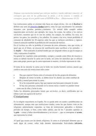Ninguna cosa mortecina (animal que está por morirse o medio enfermo) comeréis; al
extranjero que está en tus poblaciones la darás, y él la comerá; o véndela al
extranjero; porque tú eres pueblo santo al SEÑOR tu Dios… (Deuteronomio 14:21)
Las restricciones judías se orientan más hacia un origen divino. Así, en el Kashrut se
definen una serie de alimentos kosher (aptos), entre los que encontramos los animales
terrestres con pezuñas partidas y rumiantes. Un animal debe cumplir ambos
requisitos para ser kosher, por ejemplo, las vacas, las ovejas, las cabras y los ciervos
son kosher, mientras que no lo son los cerdos, los conejos, las ardillas, los osos, los
perros, los gatos, los camellos y los caballos. En cuanto a las aves, tienen prohibido el
consumo de alrededor de 20 especies entre las que se incluyen carroñeras y rapaces.
Llama la atención también la prohibición del consumo de marisco.
En el Levítico no sólo se prohibía el consumo de estos alimentos, sino que existe, al
igual que en el Islam, un proceso de santificación para sacrificar a los animales —
la shejitá—. Para realizarlo el animal tendrá que ser sangrado entero ya que la sangre es
vida y representa el espíritu.
En general los vegetales están permitidos, siempre y cuando estén libres de insectos y
nunca se deberá mezclar la carne con la leche, así como los utensilios que se utilicen
para cada grupo, puesto que la carne representa la muerte y la leche representa la vida.
El tema de no mezclar la carne con la leche me resulta bastante curioso, puesto que
conlleva una serie de restricciones tales como:
Hay que esperar 6 horas entre el consumo de los dos grupos de alimentos
•
Después de tomar la leche, se deben lavar los dientes así como cambiar de
vajilla y mantel para tomar la carne.
•
Si se ha consumido queso, hay que esperar una hora para consumir la carne.
•
Si hay dos personas comiendo en la misma mesa o mantel no pueden tomar
carne una de ellas y leche la otra.
Todos los alimentos procesados tienen que ser kosher, es decir, certificados por un
rabino o por una agencia de kashrut.
•

Cristianismo
Es la religión mayoritaria en España. No se queda atrás en cuanto a prohibiciones en
alimentación, aunque más que restricciones totales, como las que hemos visto en las
religiones anteriormente expuestas, se trata de restricciones aplicables a distintos
periodos de tiempo; si bien, como todos sabréis, uno de los 7 pecados capitales es
la gula —comer y beber desordenadamente y en exceso—, que se contrapone al ayuno,
que representa la virtud.
Al igual que ocurre con las demás religiones, la carne es el principal alimento que se
suele dejar de comer, sobre todo durante determinadas festividades: Adviento,

 