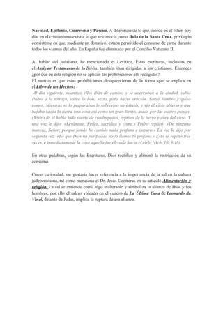 Navidad, Epifanía, Cuaresma y Pascua. A diferencia de lo que sucede en el Islam hoy
día, en el cristianismo existía lo que se conocía como Bula de la Santa Cruz, privilegio
consistente en que, mediante un donativo, estaba permitido el consumo de carne durante
todos los viernes del año. En España fue eliminado por el Concilio Vaticano II.
Al hablar del judaísmo, he mencionado el Levítico. Estas escrituras, incluidas en
el Antiguo Testamento de la Biblia, también iban dirigidas a los cristianos. Entonces
¿por qué en esta religión no se aplican las prohibiciones allí recogidas?
El motivo es que estas prohibiciones desaparecieron de la forma que se explica en
el Libro de los Hechos:
Al día siguiente, mientras ellos iban de camino y se acercaban a la ciudad, subió
Pedro a la terraza, sobre la hora sexta, para hacer oración. Sintió hambre y quiso
comer. Mientras se lo preparaban le sobrevino un éxtasis, y vio el cielo abierto y que
bajaba hacia la tierra una cosa así como un gran lienzo, atado por las cuatro puntas.
Dentro de él había toda suerte de cuadrúpedos, reptiles de la tierra y aves del cielo. Y
una voz le dijo: «Levántate, Pedro, sacrifica y come.» Pedro replicó: «De ninguna
manera, Señor; porque jamás he comido nada profano e impuro.» La voz le dijo por
segunda vez: «Lo que Dios ha purificado no lo llames tú profano.» Esto se repitió tres
veces, e inmediatamente la cosa aquella fue elevada hacia el cielo (Hch. 10, 9-16).
En otras palabras, según las Escrituras, Dios rectificó y eliminó la restricción de su
consumo.
Como curiosidad, me gustaría hacer referencia a la importancia de la sal en la cultura
judeocristiana, tal como menciona el Dr. Jesús Contreras en su artículo Alimentación y
religión. La sal se entiende como algo inalterable y simboliza la alianza de Dios y los
hombres, por ello el salero volcado en el cuadro de La Última Cena de Leonardo da
Vinci, delante de Judas, implica la ruptura de esa alianza.

 