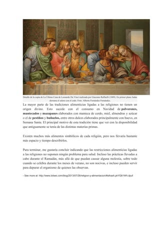 Detalle de la copia de La Última Cena de Leonardo Da Vinci realizada por Giacomo Raffaelli (1809). En primer plano Judas
derrama el salero con el codo. Foto: Alberto Fernández Fernández.

La mayor parte de las tradiciones alimenticias ligadas a las religiones no tienen un
origen divino. Esto sucede con el consumo en Navidad de polvorones,
mantecados y mazapanes elaborados con manteca de cerdo, miel, almendras y azúcar
o el de pestiños y buñuelos, entre otros dulces elaborados principalmente con huevo, en
Semana Santa. El principal motivo de esta tradición tiene que ver con la disponibilidad
que antiguamente se tenía de las distintas materias primas.
Existen muchos más alimentos simbólicos de cada religión, pero nos llevaría bastante
más espacio y tiempo describirlos.
Para terminar, me gustaría concluir indicando que las restricciones alimenticias ligadas
a las religiones no suponen ningún problema para salud. Incluso las prácticas llevadas a
cabo durante el Ramadán, más allá de que puedan causar alguna molestia, sobre todo
cuando se celebra durante los meses de verano, no son nocivas, e incluso pueden servir
para depurar el organismo de quienes las observan.
- See more at: http://www.bdwei.com/blog/2013/07/26/religion-y-alimentacion/#sthash.pkYG61Wh.dpuf

 