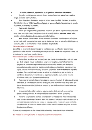 •

Las frutas, verduras, legumbres y, en general, productos de la tierra:

•

Animales rumiantes que además tienen la pezuña partida: vaca, buey, cabra,
oveja, cordero, ciervo, búfalo.

•

Aves: hay cierta disparidad, segun el rabino Isaac ben Meir Hacohén en su libro
Zibhé Cohén (liorna 1832): la gallina, el pavo, el ganso, el pato, la codorniz, la perdiz,
el gorrión, la tórtola y la paloma.

•

Huevos sin fecundar.

•

Peces que tengan aletas y escamas: escamas que deben superponerse unas con
otras y ser de origen óseo (si son diminutas no sirven), como la merluza, mero, atún,
bonito, salmón, bacalao, truca, carpa, dorada, lubina.

•

Miel: aunque los derivados de los alimentos prohibidos también estan prohibidos,
la miel no lo está, porque se interpreta que la abeja, que sí es un animal prohibido para el
consumo, sólo es el intrumento y no la creadora del producto.
Técnicas de la cocina Caser:
La sehitá es el conjunto de normas por el cual deben ser sacrificados los animales
permitidos. Debe matarlo un mararife judío especializado: sohet. No se permite comer un
animal que ha muerto de muerte natural.
Procedimiento para sacrificar los animales:

1.

Se degüella al animal con un ritual para que cause el menor dolor y a la vez para
que de él salga la mayor cantidad de sangre, se le aplica un corte hecho en la
garganta de forma rápida por medio de un cuchillo muy afilado, con la longitud
adecuada que debe seccionar rápidamente la tráquea, el esófago, los dos nervios
vagos, las dos arterias carótidas y las venas yugulares: es el método más rápido e
indoloro. Para los judíos el respeto al animal es prioritario, de ello se deriva la
prohibición de comer un miembro o un órgano arrancados a un animal vivo, la
prohibición de la caza, comer animales vivos…

2.

Tras matar al animal, el sohet le realiza un examen (bedicá). Si todos sus órganos
están bien, el sohet declara caser a la res y se pone el animal boca abajo para que
pierda la mayor cantidad posible de sangre, ya que está prohibido ingerir la sangre
del animal.

3.

Una vez cortado, deben retirarse algunas partes de la animal, como ciertas
grasas, venas y nervios . A este proceso se le denomina “nicur” (purgado).

4.

Retirar la sangre de las carnes: caserización. El método más frecuente es el de
salar: primero se mete la carne en agua fría para abrir los poros, después se cubre la
carne con sal, se mantiene una hora y se enjuaga varias veces con agua corriente,
todo ello antes de 72 horas del sacrificio. El otro método consiste en poner la carne
directamente al fuego.

Los peces no requieren un tipo de sacrificio especial y sí se puede tomar su sangre.
No mezclar la carne y la leche, ni al cocinar, ni en la misma comida

 