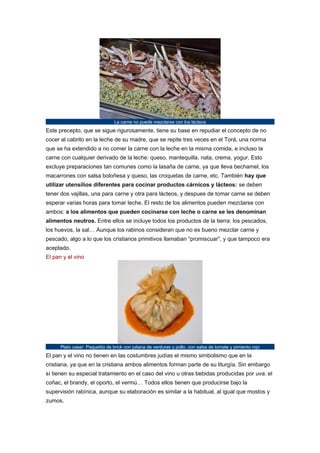 La carne no puede mezclarse con los lácteos

Este precepto, que se sigue rigurosamente, tiene su base en repudiar el concepto de no
cocer al cabrito en la leche de su madre, que se repite tres veces en el Torá, una norma
que se ha extendido a no comer la carne con la leche en la misma comida, e incluso la
carne con cualquier derivado de la leche: queso, mantequilla, nata, crema, yogur. Esto
excluye preparaciones tan comunes como la lasaña de carne, ya que lleva bechamel, los
macarrones con salsa boloñesa y queso, las croquetas de carne, etc. También hay que
utilizar utensilios diferentes para cocinar productos cárnicos y lácteos: se deben
tener dos vajillas, una para carne y otra para lácteos, y despues de tomar carne se deben
esperar varias horas para tomar leche. El resto de los alimentos pueden mezclarse con
ambos: a los alimentos que pueden cocinarse con leche o carne se les denominan
alimentos neutros. Entre ellos se incluye todos los productos de la tierra: los pescados,
los huevos, la sal… Aunque los rabinos consideran que no es bueno mezclar carne y
pescado, algo a lo que los cristianos primitivos llamaban “promiscuar”, y que tampoco era
aceptado.
El pan y el vino

Plato caser: Paquetito de brick con juliana de verduras y pollo, con salsa de tomate y pimiento rojo

El pan y el vino no tienen en las costumbres judías el mismo simbolismo que en la
cristiana, ya que en la cristiana ambos alimentos forman parte de su liturgía. Sin embargo
sí tienen su especial tratamiento en el caso del vino u otras bebidas producidas por uva: el
coñac, el brandy, el oporto, el vermú… Todos ellos tienen que producirse bajo la
supervisión rabínica, aunque su elaboración es similar a la habitual, al igual que mostos y
zumos.

 