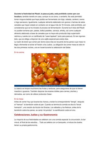 Durante la festividad de Pésah, la pascua judía, está prohibido comer pan con
levadura, también tenerlo en casa, aunque no se coma, o venderlo. No está permitido
tomar ninguna bebida que haya podido ser fermentada con trigo, cebada, centeno, avena
o trigo sarraceno. Igualmente, cualquier alimento elaborado con granos o harinas de estos
cereales que hayan estado en contacto con el agua más de 18 minutos, está prohibido, por
considerarse que se ha iniciado el proceso de fermentación. Durante los 8 días del Pésah
no pueden tomarse pan, pastas, bollos pasteles, cerveza, whisky, así como cualquier
alimento elaborado a base de cereales que no haya sido producido bajo supervisión
rabínica y cuente con un certificado de “caser lapésah” (acto para pascua). Es tan riguroso
ésto, que se obliga a disponer de una vajilla especial para estos días.
La razón de tener que comer pan ácimo esos días es recuerdo de los panes cuya masa no
llegó a fermentar al echar el Faraón a los Judios. La obligación de comer masa es sólo en
las dos primeras noches, una en Israel durante la celebración del Séder.
En la cocina:

Receta caser: Ensalada de tomates con frutos secos

Lo básico es limpiar muchísimo las frutas y verduras, para asegurarse de que no tienen
insectos o gusanos. También disponer de enseres dobles para carnes y leches y
derivados, así como de utilizar productos Caser.
En la mesa:
Antes de comer hay que lavarse las manos y recitar la correspondiente “berajá”, después
el “hamosí”: la bendición sobre el pan. Cuando se termina la comida se dice la “bircat
hamazón”, una oración de Acción de Gracias. Los sábados y los festivos, antes de la
bendición sobre los panes, se canta “el quindús”: la santificación sobre el vino.

Celebraciones Judías y su Gastronomía
La mayoría de sus festividades se celebran con una comida especial: la circuncisión, la bar
misvá, el final de los estudios… Todo se celebra con un banquete, e incluso los duelos
tienen su propia gastronomía.

 
