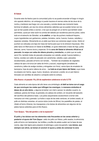 El Sabat
Durante este día festivo para la comunidad judía no se puede encender el fuego ni ningún
otro aparato eléctrico, sin embargo sí puede hacerse el viernes antes de las doce de la
noche y mantener ese fuego con una cazuela y comida desde ese momento hasta
terminar el sábado, por eso los únicos alimentos calientes que se pueden tomar son los
que se han puesto antes a cocinar, o los que se pongan en un termo que también estan
permitidos, quizá por esta razón la comida del sábado por excelencia para los judios, sobre
todo en el estrecho de Gibraltar, es la adafina: un tipo de puchero medieval hispano,
cuyos ingredientes son garbanzos, patatas, boniatos, carne, huevos, huesos, cebollas y
especias variadas. Obviamente es un plato que tiene sus versiones según zonas. Sobre el
puchero se colocaba una tapa de masa de harina para que no le entraran impurezas. Otro
plato típico en Marruecos en Sabat es la Orisa, un guiso elaborado a base de trigo, judias
blancas, carne, huevos duros y especias. En la cena del Sabat el alimento oficial es el
pescado: la carpa con salsa de rábano picante y remolacha, un plato que se suele
servir frío, también bolas de pescado amasadas con cebolla, perejil, huevos batidos y
harina, cocidas con caldo de pescado con zanahorias, cebolla y apio; pescados
escabechados, pescado al horno con tomate… También las ensaladas de vegetales:
cabeza de apio a la turca (en salsa de limón y azúcar), esparraguito (ensalada de
zanahoria y tallos de acelga cocidas y rehogadas con ñora), varios tipos de ensalada de
berenjena, hoja de parra rellena de arroz… La halá es el pan típico del Sabat, cuya masa
se prepara con harina, agua, huevo, levadura, sal azúcar y aceite; es un pan blanco
trenzado con semillas de sésamo o amapola sobre la corteza.
Año Nuevo: el pasado 19 y 20 de septiembre celebraron el año 5.770
Cada alimento en esta época del año tiene una simbología: el datil se toma con el ruego
de que concluyan los males que inflingen los enemigos, la manzana simboliza el
deseo de un año dulce, y algunos la bañan con miel o azúcar; la cebolla o puerro, la
calabaza, granos de hinojo, la granada y la cabeza de cordero, en recuerdo del episodio
del sacrificio del patriarca Isaac. Los judios asquenasíes acostumbran a tomar sólo
manzana con miel y granada. La hodra o sopa de las siete verduras, el cordero asado, el
pollo en distintas variantes, el cuscús dulce (norte de África), los pastelillos de patata, el
róbalo al horno (Grecia), los mazapanes y los dulces de almendras son algunos de los
platos típicos sefardíes para el Año Nuevo.
Yom Quipur, “Día del perdón o de la expiación”
El pollo y los dulces son los elementos más frecuentes en las cenas anterior y
posterior al ayuno del Yom Qupur: caldo de pollo con fideos, pollo asados, la almoronia:
pollo al horno con berenjenas, las tortillas y souflés de patata suelen ser la base de esa
cocina, algo más ligera para preparar al estómago y para recuperarlo. Los dulces, que
siempre son alivio, se toman al concluir el ayuno y antes de comenzar la cena

 