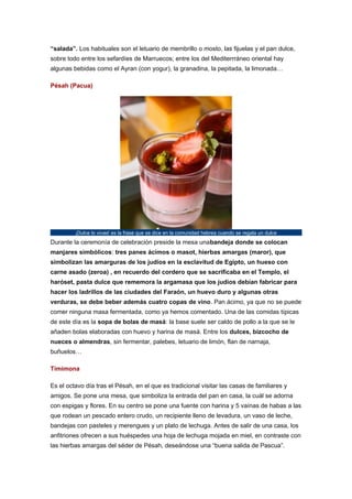 “salada”. Los habituales son el letuario de membrillo o mosto, las fijuelas y el pan dulce,
sobre todo entre los sefardíes de Marruecos; entre los del Mediterrráneo oriental hay
algunas bebidas como el Ayran (con yogur), la granadina, la pepitada, la limonada…
Pésah (Pacua)

¡Dulce lo vivas! es la frase que se dice en la comunidad hebrea cuando se regala un dulce

Durante la ceremonía de celebración preside la mesa unabandeja donde se colocan
manjares simbólicos: tres panes ácimos o masot, hierbas amargas (maror), que
simbolizan las amarguras de los judíos en la esclavitud de Egipto, un hueso con
carne asado (zeroa) , en recuerdo del cordero que se sacrificaba en el Templo, el
haróset, pasta dulce que rememora la argamasa que los judíos debían fabricar para
hacer los ladrillos de las ciudades del Faraón, un huevo duro y algunas otras
verduras, se debe beber además cuatro copas de vino. Pan ácimo, ya que no se puede
comer ninguna masa fermentada, como ya hemos comentado. Una de las comidas típicas
de este día es la sopa de bolas de masá: la base suele ser caldo de pollo a la que se le
añaden bolas elaboradas con huevo y harina de masá. Entre los dulces, bizcocho de
nueces o almendras, sin fermentar, palebes, letuario de limón, flan de narnaja,
buñuelos…
Timimona
Es el octavo día tras el Pésah, en el que es tradicional visitar las casas de familiares y
amigos. Se pone una mesa, que simboliza la entrada del pan en casa, la cuál se adorna
con espigas y flores. En su centro se pone una fuente con harina y 5 vaínas de habas a las
que rodean un pescado entero crudo, un recipiente lleno de levadura, un vaso de leche,
bandejas con pasteles y merengues y un plato de lechuga. Antes de salir de una casa, los
anfitriones ofrecen a sus huéspedes una hoja de lechuga mojada en miel, en contraste con
las hierbas amargas del séder de Pésah, deseándose una “buena salida de Pascua”.

 
