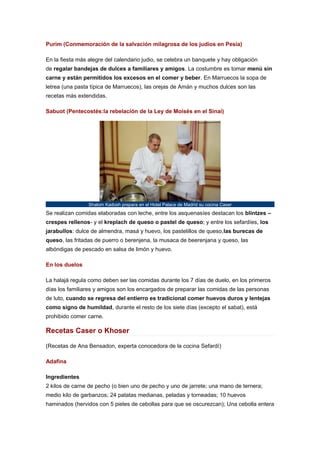 Purim (Conmemoración de la salvación milagrosa de los judíos en Pesia)
En la fiesta más alegre del calendario judio, se celebra un banquete y hay obligación
de regalar bandejas de dulces a familiares y amigos. La costumbre es tomar menú sin
carne y están permitidos los excesos en el comer y beber. En Marruecos la sopa de
letrea (una pasta típica de Marruecos), las orejas de Amán y muchos dulces son las
recetas más extendidas.
Sabuot (Pentecostés:la rebelación de la Ley de Moisés en el Sinaí)

Shalom Kadosh prepara en el Hotel Palace de Madrid su cocina Caser

Se realizan comidas elaboradas con leche, entre los asquenasíes destacan los blintzes –
crespes rellenos- y el kreplach de queso o pastel de queso; y entre los sefardíes, los
jarabullos: dulce de almendra, masá y huevo, los pastelillos de queso,las burecas de
queso, las fritadas de puerro o berenjena, la musaca de beerenjana y queso, las
albóndigas de pescado en salsa de limón y huevo.
En los duelos
La halajá regula como deben ser las comidas durante los 7 días de duelo, en los primeros
días los familiares y amigos son los encargados de preparar las comidas de las personas
de luto, cuando se regresa del entierro es tradicional comer huevos duros y lentejas
como signo de humildad, durante el resto de los siete días (excepto el sabat), está
prohibido comer carne.

Recetas Caser o Khoser
(Recetas de Ana Bensadon, experta conocedora de la cocina Sefardí)
Adafina
Ingredientes
2 kilos de carne de pecho (o bien uno de pecho y uno de jarrete; una mano de ternera;
medio kilo de garbanzos; 24 patatas medianas, peladas y torneadas; 10 huevos
haminados (hervidos con 5 pieles de cebollas para que se oscurezcan); Una cebolla entera

 