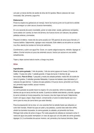 con piel; un tercio de litro de aceite de oliva de 0,4 grados; Macís (cáscara de nuez
moscada); Sal, pimienta y agua fría
Elaboración
Poner la víspera los garbanzos en remojo, hervir los huevos junto con la piel de la cebolla
para conseguir un color oscuro (huevos haminados).
En una cacerola de acero inoxidable, poner en este orden: aceite, garbanzos remojados,
carne atada con cuerda, la mano de ternera, los huevos duros con cáscara, las patatas
peladas enteras y torneadas.
Preparar el relleno: medio kilo de carne picada con 100 gramos de arroz poco hervido y 3
huevos batidos. Salpimentar, agregar nuez moscada. Este relleno se envuelve en una tela
muy fina, atando los bordes en forma de salchicha.
Condimentar y cubrir con agua fría. Cocer, en cuanto salga la espuma, retirarla. Agregar el
relleno. Enchar encima un poco de caramelo oscuro, hecho con azúcar en una sartén
antiadherente.
Tapar y dejar cocinar toda la noche, a fuego muy lento.
Arisa
Ingredientes
Para la carne guisada: 1 kilo de jarrete; 1 kilo de carne jugosa sin hueso; 2 huesos de
rodilla; 1 hueso de caña; 1 cebolla grande; 2 hojas de laurel; 4 dientes de ajo
laminados. Para la Orisa: 1 paquete y medio de cebada perlada; medio litro de aceite de
oliva 0,4 grados; 3 cebollas grandes fileteadas; 4 piezas de batatas rojas (boniatos) y 2
cabezas de ajos tiernos; 1 cabeza de ajos pelados; 8 huevos duros; pimentón con ñoras;
sal, pimienta negra molida, azúcar moreno.
Elaboración
La carne guisada se puede hacer la víspera. En una cacerola, refreír la cebolla y los
dientes de ajo en tercio de litro de aceite. Cuando la cebolla esté blanda y dorada, agregar
la carne cortada en trozos pequeños, los huesos y las dos hojas de laurel. Salpimentar.
Cubrir con agua y tapar. Dejar reducir, conservando un poco la salsa líquida que va a
servir para la orisa (la carne tiene que estar blanda).
Para la preparación de la orisa: en una cacerola freír la cebolla hasta que adquiera un
color bien dorado. Añadir los ojos sin pelar y los pelados, cuando todo este bien refrito
añadir los boniatos troceados, la carne guisada, la cebada y el pimentón de ñoras.
Rehogar todo antes de echar el agua. Por cada paquete de cebada es necesario echar 3
vasos de agua (se puede reemplazar un vaso de agua por uno de caldo de carne guisada).
Agregar 2 ó 3 cucharadas de azúcar moreno, sal, pimienta y los huevos hervidos. Dejar

 