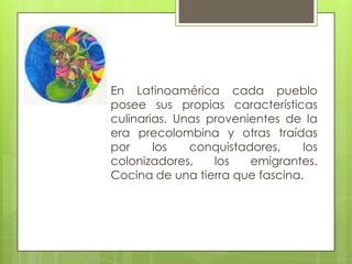 En Latinoamérica cada pueblo
posee sus propias características
culinarias. Unas provenientes de la
era precolombina y otras traídas
por los conquistadores, los
colonizadores, los emigrantes.
Cocina de una tierra que fascina.
 