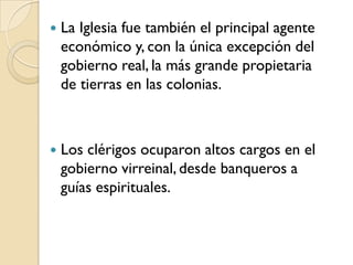    La Iglesia fue también el principal agente
    económico y, con la única excepción del
    gobierno real, la más grande propietaria
    de tierras en las colonias.



   Los clérigos ocuparon altos cargos en el
    gobierno virreinal, desde banqueros a
    guías espirituales.
 