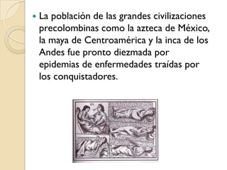    La población de las grandes civilizaciones
    precolombinas como la azteca de México,
    la maya de Centroamérica y la inca de los
    Andes fue pronto diezmada por
    epidemias de enfermedades traídas por
    los conquistadores.
 