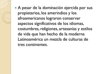    A pesar de la dominación ejercida por sus
    propietarios, los amerindios y los
    afroamericanos lograron conservar
    aspectos significativos de los idiomas,
    costumbres, religiones, artesanías y estilos
    de vida que han hecho de la moderna
    Latinoamérica un mezcla de culturas de
    tres continentes.
 