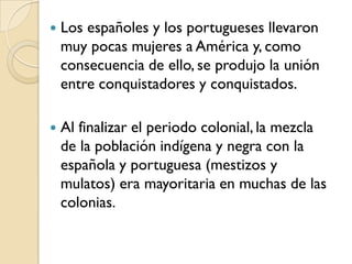    Los españoles y los portugueses llevaron
    muy pocas mujeres a América y, como
    consecuencia de ello, se produjo la unión
    entre conquistadores y conquistados.

   Al finalizar el periodo colonial, la mezcla
    de la población indígena y negra con la
    española y portuguesa (mestizos y
    mulatos) era mayoritaria en muchas de las
    colonias.
 
